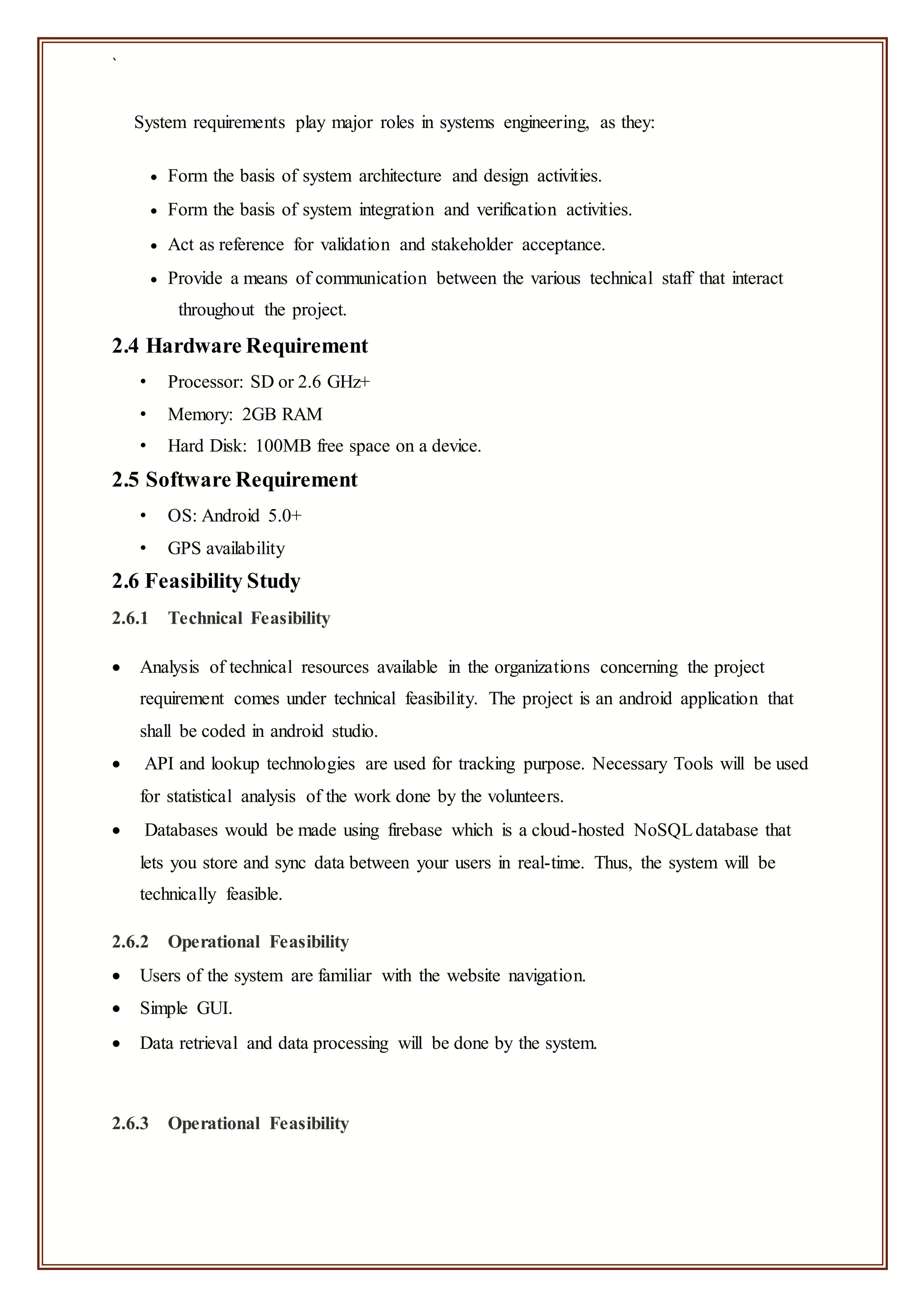 `
System requirements play major roles in systems engineering, as they:
 Form the basis of system architecture and design activities.
 Form the basis of system integration and verification activities.
 Act as reference for validation and stakeholder acceptance.
 Provide a means of communication between the various technical staff that interact
throughout the project.
2.4 Hardware Requirement
• Processor: SD or 2.6 GHz+
• Memory: 2GB RAM
• Hard Disk: 100MB free space on a device.
2.5 Software Requirement
• OS: Android 5.0+
• GPS availability
2.6 Feasibility Study
2.6.1 Technical Feasibility
 Analysis of technical resources available in the organizations concerning the project
requirement comes under technical feasibility. The project is an android application that
shall be coded in android studio.
 API and lookup technologies are used for tracking purpose. Necessary Tools will be used
for statistical analysis of the work done by the volunteers.
 Databases would be made using firebase which is a cloud-hosted NoSQLdatabase that
lets you store and sync data between your users in real-time. Thus, the system will be
technically feasible.
2.6.2 Operational Feasibility
 Users of the system are familiar with the website navigation.
 Simple GUI.
 Data retrieval and data processing will be done by the system.
2.6.3 Operational Feasibility
 