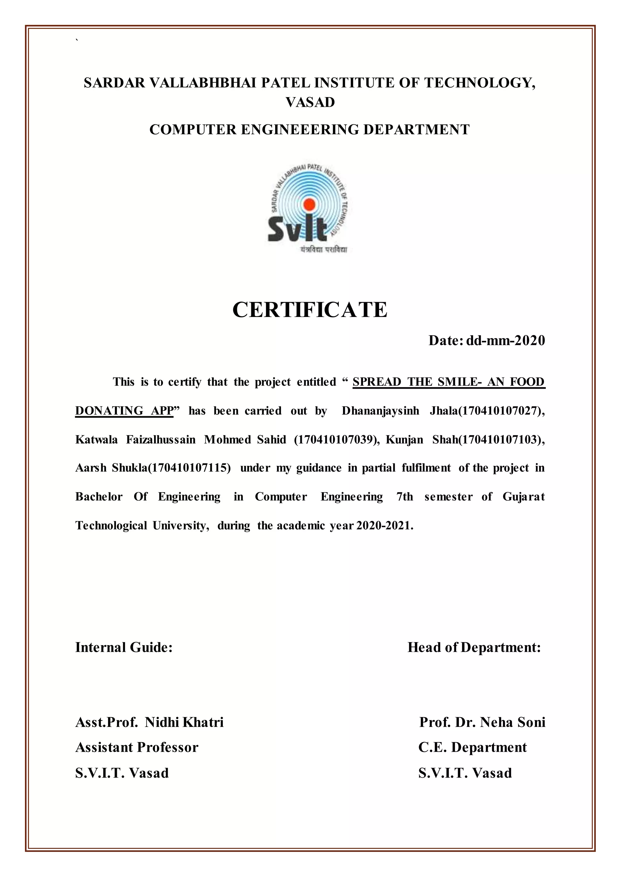 `
SARDAR VALLABHBHAI PATEL INSTITUTE OF TECHNOLOGY,
VASAD
COMPUTER ENGINEEERING DEPARTMENT
CERTIFICATE
Date:dd-mm-2020
This is to certify that the project entitled “ SPREAD THE SMILE- AN FOOD
DONATING APP” has been carried out by Dhananjaysinh Jhala(170410107027),
Katwala Faizalhussain Mohmed Sahid (170410107039), Kunjan Shah(170410107103),
Aarsh Shukla(170410107115) under my guidance in partial fulfilment of the project in
Bachelor Of Engineering in Computer Engineering 7th semester of Gujarat
Technological University, during the academic year 2020-2021.
Internal Guide: Head of Department:
Asst.Prof. Nidhi Khatri Prof. Dr. Neha Soni
Assistant Professor C.E. Department
S.V.I.T. Vasad S.V.I.T. Vasad
 