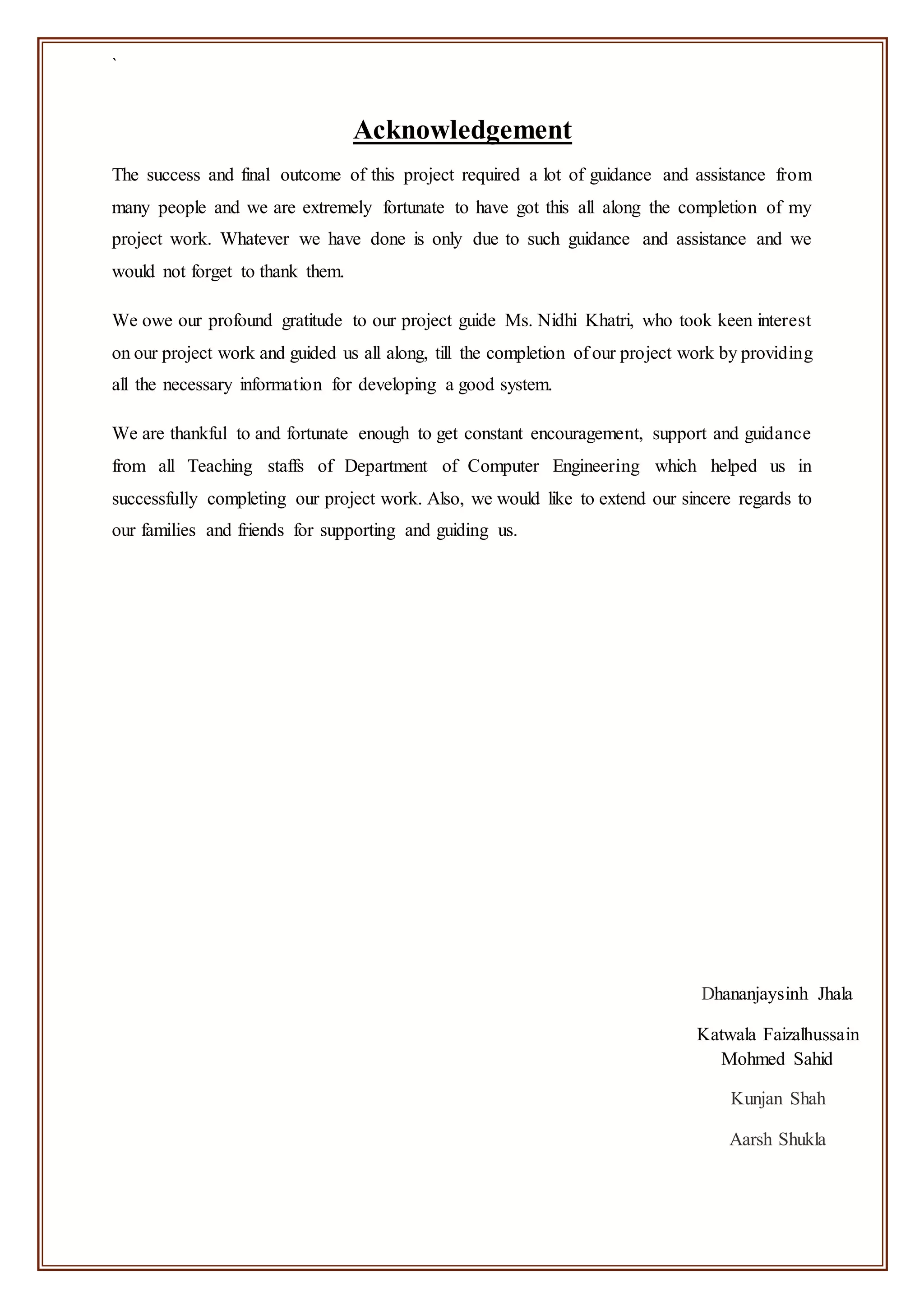 `
Acknowledgement
The success and final outcome of this project required a lot of guidance and assistance from
many people and we are extremely fortunate to have got this all along the completion of my
project work. Whatever we have done is only due to such guidance and assistance and we
would not forget to thank them.
We owe our profound gratitude to our project guide Ms. Nidhi Khatri, who took keen interest
on our project work and guided us all along, till the completion of our project work by providing
all the necessary information for developing a good system.
We are thankful to and fortunate enough to get constant encouragement, support and guidance
from all Teaching staffs of Department of Computer Engineering which helped us in
successfully completing our project work. Also, we would like to extend our sincere regards to
our families and friends for supporting and guiding us.
Dhananjaysinh Jhala
Katwala Faizalhussain
Mohmed Sahid
Kunjan Shah
Aarsh Shukla
 