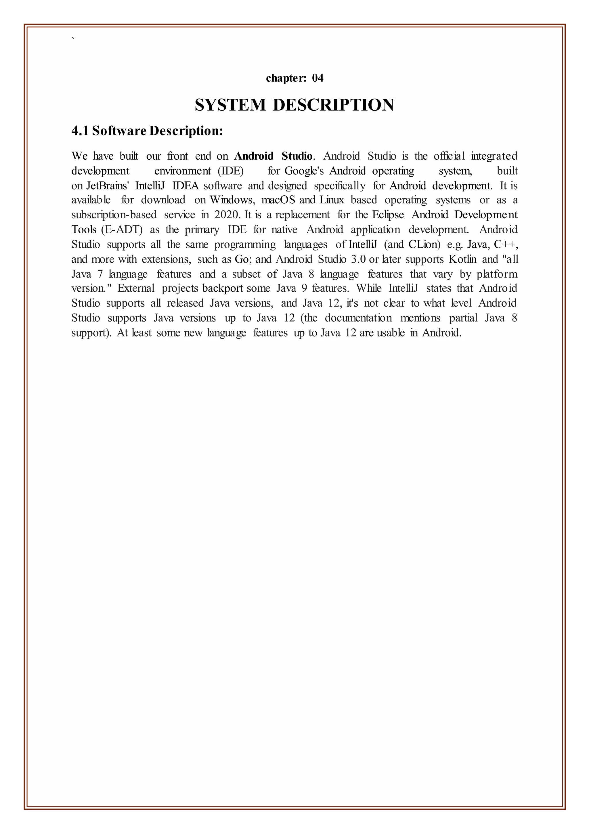 `
chapter: 04
SYSTEM DESCRIPTION
4.1 Software Description:
We have built our front end on Android Studio. Android Studio is the official integrated
development environment (IDE) for Google's Android operating system, built
on JetBrains' IntelliJ IDEA software and designed specifically for Android development. It is
available for download on Windows, macOS and Linux based operating systems or as a
subscription-based service in 2020. It is a replacement for the Eclipse Android Development
Tools (E-ADT) as the primary IDE for native Android application development. Android
Studio supports all the same programming languages of IntelliJ (and CLion) e.g. Java, C++,
and more with extensions, such as Go; and Android Studio 3.0 or later supports Kotlin and "all
Java 7 language features and a subset of Java 8 language features that vary by platform
version." External projects backport some Java 9 features. While IntelliJ states that Android
Studio supports all released Java versions, and Java 12, it's not clear to what level Android
Studio supports Java versions up to Java 12 (the documentation mentions partial Java 8
support). At least some new language features up to Java 12 are usable in Android.
 
