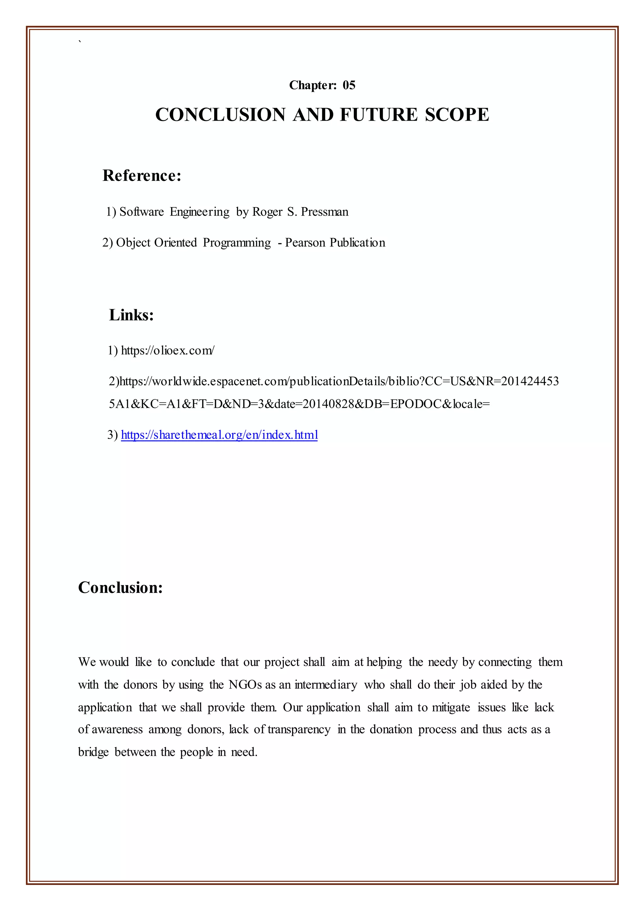 `
Chapter: 05
CONCLUSION AND FUTURE SCOPE
Reference:
1) Software Engineering by Roger S. Pressman
2) Object Oriented Programming - Pearson Publication
Links:
1) https://olioex.com/
2)https://worldwide.espacenet.com/publicationDetails/biblio?CC=US&NR=201424453
5A1&KC=A1&FT=D&ND=3&date=20140828&DB=EPODOC&locale=
3) https://sharethemeal.org/en/index.html
Conclusion:
We would like to conclude that our project shall aim at helping the needy by connecting them
with the donors by using the NGOs as an intermediary who shall do their job aided by the
application that we shall provide them. Our application shall aim to mitigate issues like lack
of awareness among donors, lack of transparency in the donation process and thus acts as a
bridge between the people in need.
 