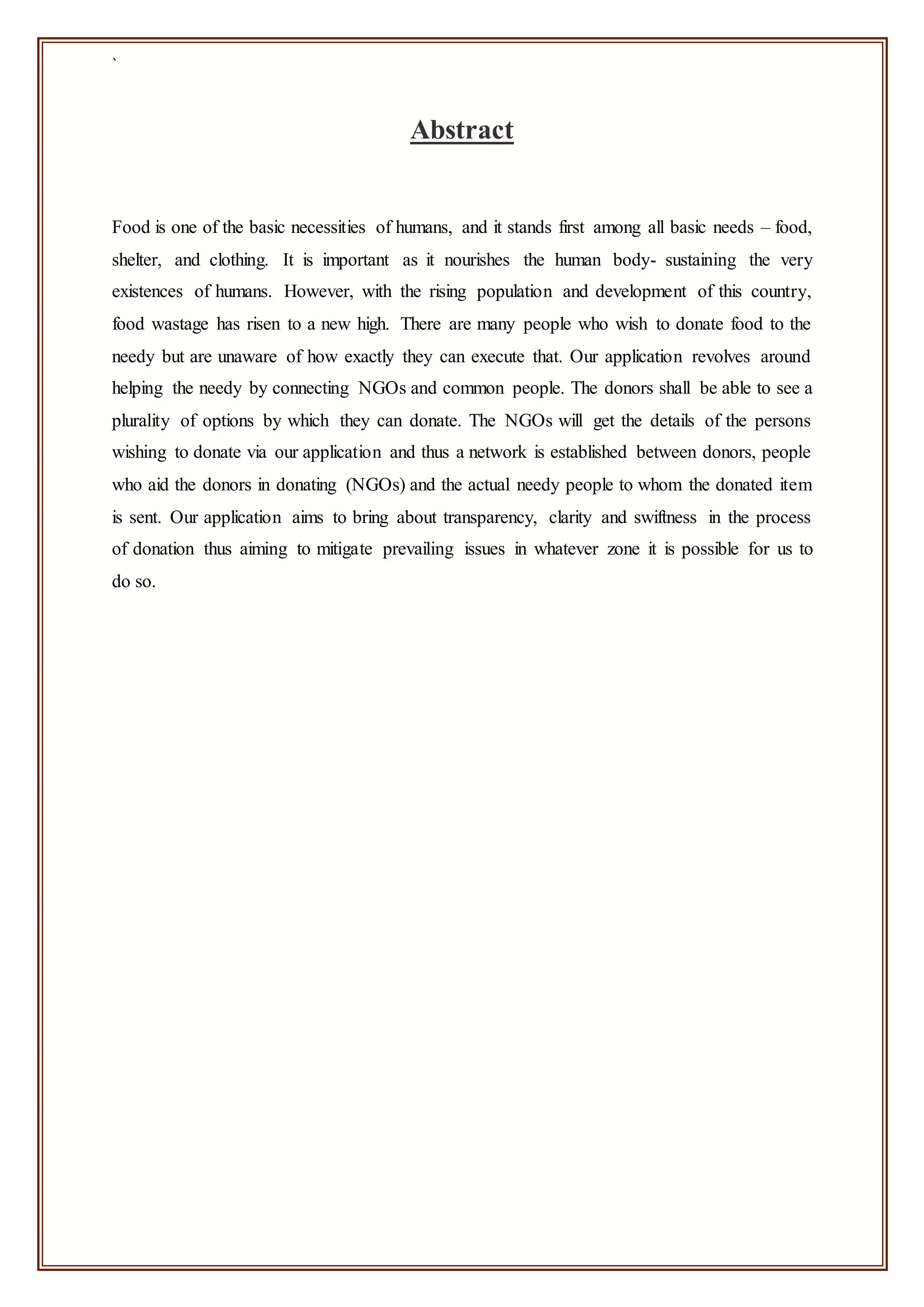 `
Abstract
Food is one of the basic necessities of humans, and it stands first among all basic needs – food,
shelter, and clothing. It is important as it nourishes the human body- sustaining the very
existences of humans. However, with the rising population and development of this country,
food wastage has risen to a new high. There are many people who wish to donate food to the
needy but are unaware of how exactly they can execute that. Our application revolves around
helping the needy by connecting NGOs and common people. The donors shall be able to see a
plurality of options by which they can donate. The NGOs will get the details of the persons
wishing to donate via our application and thus a network is established between donors, people
who aid the donors in donating (NGOs) and the actual needy people to whom the donated item
is sent. Our application aims to bring about transparency, clarity and swiftness in the process
of donation thus aiming to mitigate prevailing issues in whatever zone it is possible for us to
do so.
 