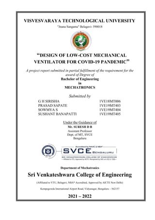 VISVESVARAYA TECHNOLOGICAL UNIVERSITY
"Jnana Sangama" Belagavi- 590018
“DESIGN OF LOW-COST MECHANICAL
VENTILATOR FOR COVID-19 PANDEMIC”
A project report submitted in partial fulfillment of the requirement for the
award of Degree of
Bachelor of Engineering
in
MECHATRONICS
Submitted by
G H SIRISHA 1VE18MT006
PRASAD SAPATE 1VE19MT403
SOWMYA S 1VE19MT404
SUSHANT BANAPATTI 1VE19MT405
Under the Guidance of
Mr. SURESH D B
Assistant Professor
Dept. of MT, SVCE
Bengaluru
Department of Mechatronics
Sri Venkateshwara College of Engineering
(Affiliated to VTU, Belagavi, NBA* Accredited, Approved by AICTE New Delhi)
Kempegowda International Airport Road, Vidyanagar, Bengaluru – 562157
2021 – 2022
 