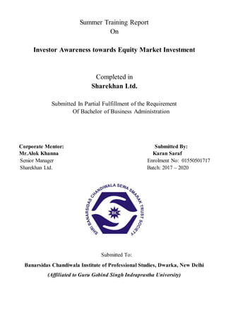 Summer Training Report
On
Investor Awareness towards Equity Market Investment
Completed in
Sharekhan Ltd.
Submitted In Partial Fulfillment of the Requirement
Of Bachelor of Business Administration
Corporate Mentor: Submitted By:
Mr.Alok Khanna Karan Saraf
Senior Manager Enrolment No: 01550501717
Sharekhan Ltd. Batch: 2017 – 2020
Submitted To:
Banarsidas Chandiwala Institute of Professional Studies, Dwarka, New Delhi
(Affiliated to Guru Gobind Singh Indraprastha University)
 