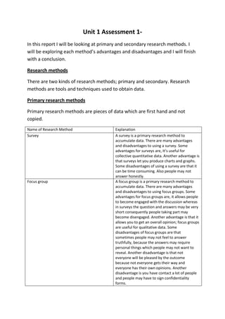 Unit 1 Assessment 1In this report I will be looking at primary and secondary research methods. I
will be exploring each method’s advantages and disadvantages and I will finish
with a conclusion.
Research methods
There are two kinds of research methods; primary and secondary. Research
methods are tools and techniques used to obtain data.
Primary research methods
Primary research methods are pieces of data which are first hand and not
copied.
Name of Research Method
Survey

Focus group

Explanation
A survey is a primary research method to
accumulate data. There are many advantages
and disadvantages to using a survey. Some
advantages for surveys are, It’s useful for
collective quantitative data. Another advantage is
that surveys let you produce charts and graphs.
Some disadvantages of using a survey are that it
can be time consuming. Also people may not
answer honestly.
A focus group is a primary research method to
accumulate data. There are many advantages
and disadvantages to using focus groups. Some
advantages for focus groups are, it allows people
to become engaged with the discussion whereas
in surveys the question and answers may be very
short consequently people taking part may
become disengaged. Another advantage is that it
allows you to get an overall opinion; focus groups
are useful for qualitative data. Some
disadvantages of focus groups are that
sometimes people may not feel to answer
truthfully, because the answers may require
personal things which people may not want to
reveal. Another disadvantage is that not
everyone will be pleased by the outcome
because not everyone gets their way and
everyone has their own opinions. Another
disadvantage is you have contact a lot of people
and people may have to sign confidentiality
forms.

 
