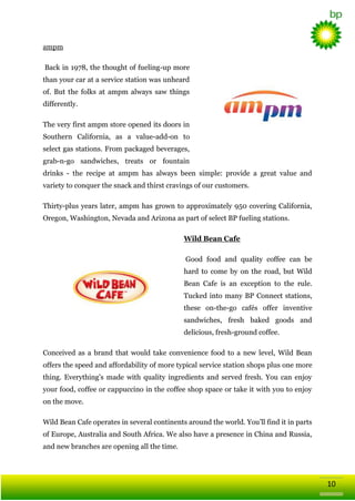 ampm
Back in 1978, the thought of fueling-up more
than your car at a service station was unheard
of. But the folks at ampm always saw things
differently.
The very first ampm store opened its doors in
Southern California, as a value-add-on to
select gas stations. From packaged beverages,
grab-n-go sandwiches, treats or fountain
drinks - the recipe at ampm has always been simple: provide a great value and
variety to conquer the snack and thirst cravings of our customers.
Thirty-plus years later, ampm has grown to approximately 950 covering California,
Oregon, Washington, Nevada and Arizona as part of select BP fueling stations.
Wild Bean Cafe
Good food and quality coffee can be
hard to come by on the road, but Wild
Bean Cafe is an exception to the rule.
Tucked into many BP Connect stations,
these on-the-go cafés offer inventive
sandwiches, fresh baked goods and
delicious, fresh-ground coffee.
Conceived as a brand that would take convenience food to a new level, Wild Bean
offers the speed and affordability of more typical service station shops plus one more
thing. Everything‘s made with quality ingredients and served fresh. You can enjoy
your food, coffee or cappuccino in the coffee shop space or take it with you to enjoy
on the move.
Wild Bean Cafe operates in several continents around the world. You‘ll find it in parts
of Europe, Australia and South Africa. We also have a presence in China and Russia,
and new branches are opening all the time.

10

 
