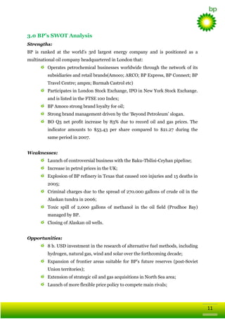 3.0 BP’s SWOT Analysis
Strengths:
BP is ranked at the world‘s 3rd largest energy company and is positioned as a
multinational oil company headquartered in London that:
Operates petrochemical businesses worldwide through the network of its
subsidiaries and retail brands(Amoco; ARCO; BP Express, BP Connect; BP
Travel Centre; ampm; Burmah Castrol etc)
Participates in London Stock Exchange, IPO in New York Stock Exchange.
and is listed in the FTSE 100 Index;
BP Amoco strong brand loyalty for oil;
Strong brand management driven by the ‗Beyond Petroleum‘ slogan.
BO Q3 net profit increase by 83% due to record oil and gas prices. The
indicator amounts to $53.43 per share compared to $21.27 during the
same period in 2007.
Weaknesses:
Launch of controversial business with the Baku-Tbilisi-Ceyhan pipeline;
Increase in petrol prices in the UK;
Explosion of BP refinery in Texas that caused 100 injuries and 15 deaths in
2005;
Criminal charges due to the spread of 270.000 gallons of crude oil in the
Alaskan tundra in 2006;
Toxic spill of 2,000 gallons of methanol in the oil field (Prudhoe Bay)
managed by BP.
Closing of Alaskan oil wells.
Opportunities:
8 b. USD investment in the research of alternative fuel methods, including
hydrogen, natural gas, wind and solar over the forthcoming decade;
Expansion of frontier areas suitable for BP‘s future reserves (post-Soviet
Union territories);
Extension of strategic oil and gas acquisitions in North Sea area;
Launch of more flexible price policy to compete main rivals;

11

 