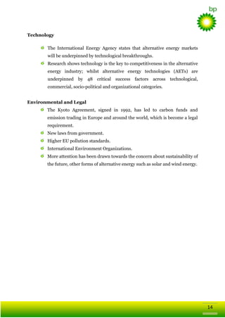 Technology
The Іntеrnаtiоnal Energy Agency states that alternative energy markets
will be underpinned by technological breakthroughs.
Research shows technology is the key to competitiveness in the alternative
energy industry; whilst alternative energy technologies (AETs) are
underpinned by 48

critical success factors across technological,

commercial, sоcio-polіtical and оrgаnizаtiоnal categories.
Environmental and Legal
The Kyoto Agreement, signed in 1992, has led to carbon funds and
emission trading in Europe and around the world, which is become a legal
requirement.
New laws from government.
Higher EU pollution standards.
International Environment Organizations.
More attention has been drawn towards the concern about sustainability of
the future, other forms of alternative energy such as solar and wind energy.

14

 