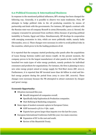 6.0 Political Economy & International Business
In response to the mentioned political influences, BP's strategy has been changed the
following way. Generally, it is possible to observe two main tendencies. First, BP
attempts to hedge political risks in the oil producing countries by means of
partnership and deals with the governments. For instance, BP signed a contract with
the Russian state-run oil company Rosneft in 2009 (Hernandez, 2011:1). Second, the
company evacuated its personnel from northern Africa because of growing political
instability in Tunisia, Egypt and Libya. Simultaneously, BP develops its cooperation
with emerging economies in Asia, which are more politically stable, namely India
(Hernandez, 2011:1). These changes were necessary in order to avoid political risks in
the countries, which prove to be the leading producers of oil.
It is reported that the company started producing solar panels after the acquisitions
of Lucas Energy Systems (1980) and Amoco (1998). At the present moment, the
company proves to be the largest manufacturer of solar panels in the world. BP has
launched two main types of solar energy products, namely products for individual
consumers and products for organizations. For instance, the firm is planning to run a
new solar energy project aimed at energy supply for Wal-Mart stores (BP, 2011:1).
Furthermore, it is reported that BP invested more than $6 billion in wind and biofuel energy projects during the period from 2005 to 2010 (BP, 2010:61). These
changes were necessary because the PB attempted to attract customers by cheaper
and 'green' energy.
Economic Opportunity:
 Oil prices increased this year.
 Benefit integrated oil companies overall.
 Specifically help Exploration & Production companies.
 Hurt Refining & Marketing companies.
 Some signs of modest economic upturn in European Union:
 GDP increased 0.5% in 1st Qtr. 1996.
 Exports have grown larger than imports over the last five years.
 European International Conference held this year; two main concerns:
 Expansion of EU to the east and south.
 Review of the Maastricht Treaty.

16

 
