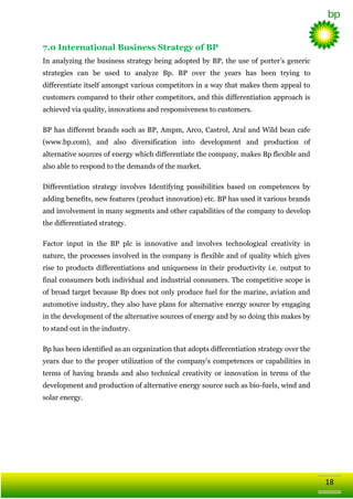 7.0 International Business Strategy of BP
In analyzing the business strategy being adopted by BP, the use of porter‘s generic
strategies can be used to analyze Bp. BP over the years has been trying to
differentiate itself amongst various competitors in a way that makes them appeal to
customers compared to their other competitors, and this differentiation approach is
achieved via quality, innovations and responsiveness to customers.
BP has different brands such as BP, Ampm, Arco, Castrol, Aral and Wild bean cafe
(www.bp.com), and also diversification into development and production of
alternative sources of energy which differentiate the company, makes Bp flexible and
also able to respond to the demands of the market.
Differentiation strategy involves Identifying possibilities based on competences by
adding benefits, new features (product innovation) etc. BP has used it various brands
and involvement in many segments and other capabilities of the company to develop
the differentiated strategy.
Factor input in the BP plc is innovative and involves technological creativity in
nature, the processes involved in the company is flexible and of quality which gives
rise to products differentiations and uniqueness in their productivity i.e. output to
final consumers both individual and industrial consumers. The competitive scope is
of broad target because Bp does not only produce fuel for the marine, aviation and
automotive industry, they also have plans for alternative energy source by engaging
in the development of the alternative sources of energy and by so doing this makes by
to stand out in the industry.
Bp has been identified as an organization that adopts differentiation strategy over the
years due to the proper utilization of the company‘s competences or capabilities in
terms of having brands and also technical creativity or innovation in terms of the
development and production of alternative energy source such as bio-fuels, wind and
solar energy.

18

 