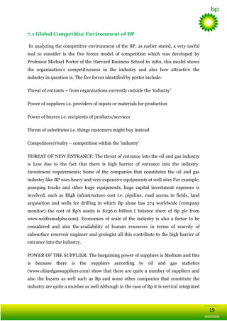 7.1 Global Competitive Environment of BP
In analyzing the competitive environment of the BP, as earlier stated, a very useful
tool to consider is the five forces model of competition which was developed by
Professor Michael Porter of the Harvard Business School in 1980, this model shows
the organization‘s competitiveness in the industry and also how attractive the
industry in question is. The five forces identified by porter include:
Threat of entrants – from organizations currently outside the ‗industry‘
Power of suppliers i.e. providers of inputs or materials for production
Power of buyers i.e. recipients of products/services
Threat of substitutes i.e. things customers might buy instead
Competitors/rivalry – competition within the ‗industry‘
THREAT OF NEW ENTRANCE: The threat of entrance into the oil and gas industry
is Low due to the fact that there is high barrier of entrance into the industry.
Investment requirements; Some of the companies that constitutes the oil and gas
industry like BP uses heavy and very expensive equipments at well sites For example,
pumping trucks and other huge equipments, huge capital investment expenses is
involved, such as High infrastructure cost i.e. pipeline, road access in fields, land
acquisition and wells for drilling in which Bp alone has 274 worldwide (company
monitor) the cost of Bp‘s assets is $236.0 billion ( balance sheet of Bp plc from
www.wolframalpha.com). Economics of scale of the industry is also a factor to be
considered and also the availability of human resources in terms of scarcity of
subsurface reservoir engineer and geologist all this contribute to the high barrier of
entrance into the industry.
POWER OF THE SUPPLIER: The bargaining power of suppliers is Medium and this
is

because

there

is

the

suppliers

according

to

oil

and

gas

statistics

(www.oilandgassuppliers.com) show that there are quite a number of suppliers and
also the buyers as well such as Bp and some other companies that constitute the
industry are quite a number as well Although in the case of Bp it is vertical integrated

19

 