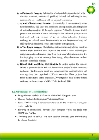 6. A Composite Process: Integration of nation-states across the world by
common economic, commercial, political, cultural and technological ties;
creation of a new world order with no national boundaries;
7. A Multi-dimensional Process: Economically, it means opening up of
national market, free trade and commerce among nations, and integration
of national economies with the world economy. Politically, it means limited
powers and functions of state, more rights and freedoms granted to the
individual and empowerment of private sector; culturally, it means
exchange of cultural values between societies and between nations; and
ideologically, it means the spread of liberalism and capitalism.
8. A Top-Down process: Globalization originates from developed countries
and the MNCs (multinational corporations) based in them. Technologies,
capital, products and services come from them to developing countries. It is
for developing countries to accept these things, adapt themselves to them
and to be influenced by them.
9. Global State vs. Global Civil Society: In protest against the harmful
effects of globalization on the vast multitude of people all over the world,
particularly in developing countries, protest marches, demonstrations and
meetings have been organized in different countries. These protests have
taken militant forms in the last decade. Protest groups have tried to disturb
and paralyze the meetings of WTO, World Bank and IMF.

1.2 Advantages of Globalization:
Integrations of markets: Markets are interlinked- European Union
Cheaper Products for Consumer: Trainers are Cheap
Leads to Outsourcing in some cases which can lead to job losses: Moving call
centers to India.
Lowering of international Barriers: Now European Union can Trade with
ASEAN and NAFTA.
Providing jobs in LEDC's and help develop economy (less Economically
Developed Countries)

2

 