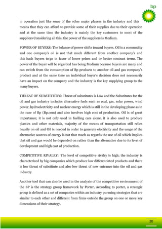 in operation just like some of the other major players in the industry and this
means that they can afford to provide some of their supplies due to their operation
and at the same time the industry is mainly the key customers to most of the
suppliers Considering all this, the power of the suppliers is Medium.
POWER OF BUYERS: The balance of power shifts toward buyers. Oil is a commodity
and one company's oil is not that much different from another company‘s and
this leads buyers to go in favor of lower prices and or better contract terms. The
power of the buyer will be regarded has being Medium because buyers are many and
can switch from the consumption of Bp products to another oil and gas company‘s
product and at the same time an individual buyer‘s decision does not necessarily
have an impact on the company and the industry is the key supplying group to the
many buyers.
THREAT OF SUBSTITUTES: Threat of substitutes is Low and the Substitutes for the
oil and gas industry includes alternative fuels such as coal, gas, solar power, wind
power, hydroelectricity and nuclear energy which is still in the developing phase as in
the case of Bp (Bp.com) and also involves high cost of production. Oil is of great
importance; it is not only used in fuelling cars alone, it is also used to produce
plastics and other materials, majority of the means of transportation still relies
heavily on oil and Oil is needed in order to generate electricity and the usage of the
alternative sources of energy is not that much as regards the use of oil which implies
that oil and gas would be depended on rather than the alternative due to its level of
development and high cost of production.
COMPETITIVE RIVALRY: The level of competitive rivalry is high; the industry is
characterized by big companies which produce low differentiated products and there
is low threat of substitute and also low threat of new entrance into the oil and gas
industry.
Another tool that can also be used in the analysis of the competitive environment of
the BP is the strategy group framework by Porter, According to porter, a strategic
group is defined as a set of companies within an industry pursuing strategies that are
similar to each other and different from firms outside the group on one or more key
dimensions of their strategy.

20

 