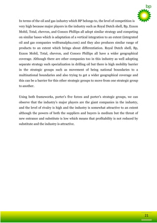 In terms of the oil and gas industry which BP belongs to, the level of competition is
very high because major players in the industry such as Royal Dutch shell, Bp, Exxon
Mobil, Total, chevron, and Conoco Phillips all adopt similar strategy and competing
on similar bases which is adaptation of a vertical integration to an extent (integrated
oil and gas companies wolframalpha.com) and they also produces similar range of
products to an extent which brings about differentiation. Royal Dutch shell, Bp,
Exxon Mobil, Total, chevron, and Conoco Phillips all have a wider geographical
coverage. Although there are other companies too in this industry as well adopting
separate strategy such specialization in drilling oil but there is high mobility barrier
in the strategic groups such as movement of being national boundaries to a
multinational boundaries and also trying to get a wider geographical coverage and
this can be a barrier for this other strategic groups to move from one strategic group
to another.
Using both frameworks, porter‘s five forces and porter‘s strategic groups, we can
observe that the industry‘s major players are the giant companies in the industry,
and the level of rivalry is high and the industry is somewhat attractive to an extent
although the powers of both the suppliers and buyers is medium but the threat of
new entrance and substitute is low which means that profitability is not reduced by
substitute and the industry is attractive.

21

 