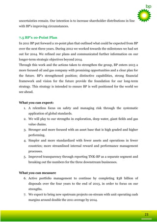 uncertainties remain. Our intention is to increase shareholder distributions in line
with BP‘s improving circumstances.

7.5 BP’s 10-Point Plan
In 2011 BP put forward a 10-point plan that outlined what could be expected from BP
over the next three years. During 2012 we worked towards the milestones we had set
out for 2014. We refined our plans and communicated further information on our
longer-term strategic objectives beyond 2014.
Through this work and the actions taken to strengthen the group, BP enters 2013 a
more focused oil and gas company with promising opportunities and a clear plan for
the future. BP‘s strengthened position; distinctive capabilities, strong financial
framework and vision for the future provide the foundation for our long-term
strategy. This strategy is intended to ensure BP is well positioned for the world we
see ahead.
What you can expect:
1. A relentless focus on safety and managing risk through the systematic
application of global standards.
2. We will play to our strengths in exploration, deep water, giant ﬁelds and gas
value chains.
3. Stronger and more focused with an asset base that is high graded and higher
performing.
4. Simpler and more standardized with fewer assets and operations in fewer
countries; more streamlined internal reward and performance management
processes.
5. Improved transparency through reporting TNK-BP as a separate segment and
breaking out the numbers for the three downstream businesses.
What you can measure
6. Active portfolio management to continue by completing $38 billion of
disposals over the four years to the end of 2013, in order to focus on our
strengths.
7. We expect to bring new upstream projects on-stream with unit operating cash
margins around double the 2011 average by 2014.

23

 