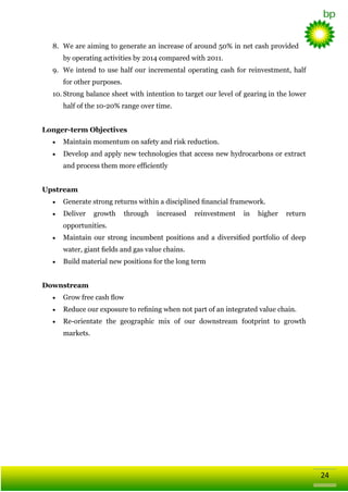 8. We are aiming to generate an increase of around 50% in net cash provided
by operating activities by 2014 compared with 2011.
9. We intend to use half our incremental operating cash for reinvestment, half
for other purposes.
10. Strong balance sheet with intention to target our level of gearing in the lower
half of the 10-20% range over time.
Longer-term Objectives
Maintain momentum on safety and risk reduction.
Develop and apply new technologies that access new hydrocarbons or extract
and process them more efficiently
Upstream
Generate strong returns within a disciplined ﬁnancial framework.
Deliver

growth

through

increased

reinvestment

in

higher

return

opportunities.
Maintain our strong incumbent positions and a diversiﬁed portfolio of deep
water, giant ﬁelds and gas value chains.
Build material new positions for the long term
Downstream
Grow free cash ﬂow
Reduce our exposure to reﬁning when not part of an integrated value chain.
Re-orientate the geographic mix of our downstream footprint to growth
markets.

24

 