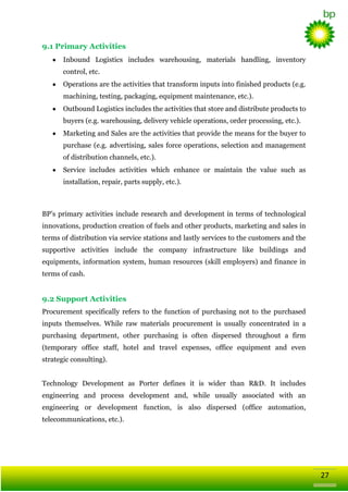 9.1 Primary Activities
Inbound Logistics includes warehousing, materials handling, inventory
control, etc.
Operations are the activities that transform inputs into finished products (e.g.
machining, testing, packaging, equipment maintenance, etc.).
Outbound Logistics includes the activities that store and distribute products to
buyers (e.g. warehousing, delivery vehicle operations, order processing, etc.).
Marketing and Sales are the activities that provide the means for the buyer to
purchase (e.g. advertising, sales force operations, selection and management
of distribution channels, etc.).
Service includes activities which enhance or maintain the value such as
installation, repair, parts supply, etc.).

BP‘s primary activities include research and development in terms of technological
innovations, production creation of fuels and other products, marketing and sales in
terms of distribution via service stations and lastly services to the customers and the
supportive activities include the company infrastructure like buildings and
equipments, information system, human resources (skill employers) and finance in
terms of cash.

9.2 Support Activities
Procurement specifically refers to the function of purchasing not to the purchased
inputs themselves. While raw materials procurement is usually concentrated in a
purchasing department, other purchasing is often dispersed throughout a firm
(temporary office staff, hotel and travel expenses, office equipment and even
strategic consulting).
Technology Development as Porter defines it is wider than R&D. It includes
engineering and process development and, while usually associated with an
engineering or development function, is also dispersed (office automation,
telecommunications, etc.).

27

 