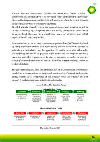 Human Resource Management includes the recruitment, hiring, training,
development and compensation of all personnel. Partly centralized but increasingly
dispersed Porter points out that the skills and motivation of employees and the costs
involved may be critical to competitive advantage.
Firm Infrastructure broadly encompasses general management activities, as well as
finance, accounting, legal, corporate affairs and quality management. Often viewed
as an overhead, these can be a considerable source of advantage (e.g. skillful
negotiations with regulatory bodies).
An organization can outperform its various competitors through differentiating itself
by trying to produce products with higher quality and will also have to perform its
value chain activities better than the opposition. BP has the potential of adding value
via marketing and sale of its products which is the way the company handles it
marketing and sales of products to the diverse consumers or market through the
company‘s various brands where it markets diversified alternative energy sources as
well as oil and gas.
The good marketing and sales or distribution flow of BP, outstanding performances
in relations to its competitors, various brands and also diversification into alternative
energy sources are all competence of the company which the company has used
through it marketing and sales activities in adding value.

Fig: Value Chain of BP

28

 