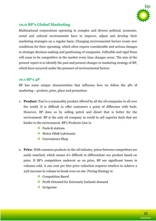 10.0 BP’s Global Marketing
Multinational corporations operating in complex and diverse political, economic,
social and cultural environments have to improve, adjust and develop their
marketing strategies on a regular basis. Changing environmental factors create new
conditions for their operating, which often require considerable and serious changes
in strategic decision-making and positioning of companies. Inflexible and rigid firms
will cease to be competitive in the market every time changes occur. The aim of the
present report is to identify the past and present changes in marketing strategy of BP,
which have occurred under the pressure of environmental factors.

10.1 BP’s 4P
BP has some unique characteristics that influence how we follow the 4Ps of
marketing – product, price, place and promotion.
1. Product: Fuel is a commodity product offered by all the oil companies in all over
the world. It is difficult to offer customers a point of difference with fuels.
However, BP does so by selling petrol and diesel that is better for the
environment. BP is the only oil company in world to sell superior fuels that are
kinder to the environment. BP‘s Products Line is:
Fuels & stations
Motor Oils& Lubricants
Convenience Shop
2. Price: With common products in the oil industry, prices between competitors are
easily matched, which means it‘s difficult to differentiate our product based on
price. If BP‘s competitors undercut us on price, BP see significant losses in
volumes sold. A one cent per liter price reduction requires retailers to achieve a
25% increase in volume to break even on site. Pricing Strategy is:
Competition Based
Profit Oriented for Extremely Inelastic demand
Invigorate

29

 