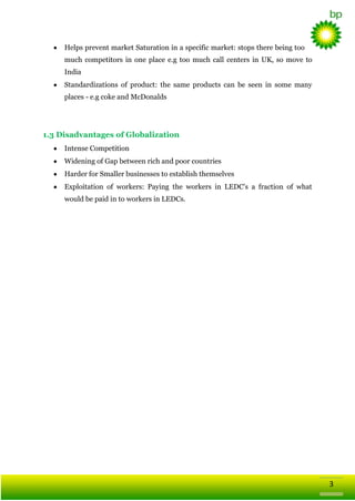Helps prevent market Saturation in a specific market: stops there being too
much competitors in one place e.g too much call centers in UK, so move to
India
Standardizations of product: the same products can be seen in some many
places - e.g coke and McDonalds

1.3 Disadvantages of Globalization
Intense Competition
Widening of Gap between rich and poor countries
Harder for Smaller businesses to establish themselves
Exploitation of workers: Paying the workers in LEDC's a fraction of what
would be paid in to workers in LEDCs.

3

 
