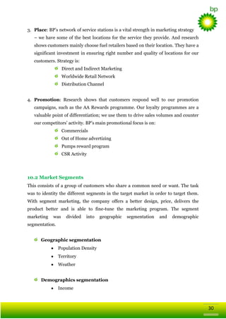 3. Place: BP‘s network of service stations is a vital strength in marketing strategy
– we have some of the best locations for the service they provide. And research
shows customers mainly choose fuel retailers based on their location. They have a
significant investment in ensuring right number and quality of locations for our
customers. Strategy is:
Direct and Indirect Marketing
Worldwide Retail Network
Distribution Channel
4. Promotion: Research shows that customers respond well to our promotion
campaigns, such as the AA Rewards programme. Our loyalty programmes are a
valuable point of differentiation; we use them to drive sales volumes and counter
our competitors‘ activity. BP‘s main promotional focus is on:
Commercials
Out of Home advertizing
Pumps reward program
CSR Activity

10.2 Market Segments
This consists of a group of customers who share a common need or want. The task
was to identity the different segments in the target market in order to target them.
With segment marketing, the company offers a better design, price, delivers the
product better and is able to fine-tune the marketing program. The segment
marketing

was

divided

into

geographic

segmentation

and

demographic

segmentation.
Geographic segmentation
Population Density
Territory
Weather
Demographics segmentation
Income

30

 