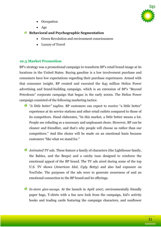 Occupation
Age
Behavioral and Psychographic Segmentation
Green Revolution and environment consciousness
Luxury of Travel

10.3 Market Promotion
BP‘s strategy was a promotional campaign to transform BP‘s retail brand image at its
locations in the United States. Buying gasoline is a low involvement purchase and
consumers have low expectations regarding their purchase experiences. Armed with
that consumer insight, BP created and executed the $45 million Helios Power
advertising and brand-building campaign, which is an extension of BP‘s ―Beyond
Petroleum‖ corporate campaign that began in the early 2000s. The Helios Power
campaign consisted of the following marketing tactics:
“A little better” tagline. BP customers can expect to receive ―a little better‖
experience at its service stations and other retail outlets compared to those of
its competitors. Hand elaborates, ―In this market, a little better means a lot.
People see refueling as a necessary and unpleasant chore. However, BP can be
cleaner and friendlier, and that‘s why people will choose us rather than our
competitors.‖ And this choice will be made on an emotional basis because
customers ―like what we stand for.‖
Animated TV ads. These feature a family of characters (the Lighthouse family,
the Babies, and the Beeps) and a catchy tune designed to reinforce the
emotional appeal of the BP brand. The TV ads aired during some of the top
U.S. TV shows (American Idol, Ugly Betty) and also had exposure on
YouTube. The purposes of the ads were to generate awareness of and an
emotional connection to the BP brand and its offerings.
In-store give-aways. At the launch in April 2007, environmentally friendly
paper bags, T-shirts with a fun new look from the campaign, kid‘s activity
books and trading cards featuring the campaign characters, and sunflower

31

 