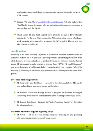 seed packets were handed out to customers throughout the entire network
of BP stations.
Unique Web site. The www.alittlebettergasstation.com Web site features the
―Gas Mania‖ interactive game, selected animations, ringtones, screensavers, a
sweepstakes, and the TV ads.
Street teams. BP and Ford teamed up to promote the use of BP‘s Ultimate
gasoline in Ford‘s new Edge automobile. Videos featuring groups of collegeaged students were created to showcase the BP brand in Florida and the
ARCO brand in California.

10.4 Branding
Branding is all about creating alignment of company‘s business processes with its
corporate culture. BP (BP) provides a case in point of a brand that got way out front
of its business process and culture to produce tremendous exposure to risk. Back in
2000, BP announced a major change in posture from "BP" to "Beyond Petroleum"
and spent hundreds of millions of dollars promoting their new position. Only BP is
the only global energy company moving to new sources of energy that includes solar
power.
BP Three Branding Themes:
BP Progressive and Profitable – (appeals to Investors Archetype) Moving to
new and profitable sources of energy for the future.
BP Business Alternative Energy Sources – (appeals to Business Archetype)
Developing more efficient and alternative forms of energy to move you ahead.
BP Beyond Petroleum – (appeals to Public Perception Archetype) Investing
for a Greener future
BP Brand attributes supporting being only:
BP Green – BP is the only energy company investing in and pursuing
alternative energy sources; namely solar power

32

 