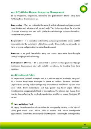 11.0 BP’s Global Human Resources Management
BP is progressive, responsible, innovative and performance driven.‖ They have
further defined this statement as:
Progressive – They are restless in the research and development and improvement
in exploration and refinery of oil, gas and fuels. They believe they have the principle
of mutual advantage and can build productive relationships between themselves,
their clients and partners.
Responsible – It is committed to the safety and development of its people and the
communities in the societies in which they operate. They aim for no accidents, no
harm to people and protecting the natural environment.
Innovate – we push boundaries today and create tomorrow‘s breakthroughs
through our people and technology
Performance Driven – BP is committed to deliver on their promises through
continuous improvement and safe, reliable operations, by learning from their
mistakes.

11.1 Recruitment Policy
An organization‘s overall strategies and HR policies need to be closely integrated
with chosen recruitment strategies in order to achieve desirable outcomes.
Organizations seeking culture change may favor external recruitment options while
those which desire commitment and high quality may favor largely internal
recruitment or an appropriate blend of both options. The choices may change from
time to time, reflecting the needs of organizations at different stages. Strategies BP
use are:

Internal Talent Pool
BP largely favors internal recruitment of senior managers by focusing on the internal
talent pool which exists within. This is evident with senior management
appointments from within the company over the years. The strength and experience

36

 