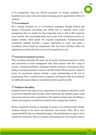 of its management team has allowed promotion of internal candidates to
important more senior roles and created continuing growth opportunities within the
company‖.
E-recruitment
BP is making increased use of e-recruitment techniques through internet and
intranet. Professional networking sites (PNS) such as LinkedIn where senior
management jobs are posted, has been frequently used as well as BP‘s corporate
career website. Also increasingly being used as part of the recruitment process are
partner websites which specify the required competencies. Competency-based
recruitment methods provides a unique opportunity to create and shape a
recruitment system based on competencies that have been identified within the
organization as being critical for success in the targeted job or role.

External recruitment services
When recruiting externally, BP makes use of external recruitment partners to assist
with recruitment of senior management staff. These partners offer BP a range of
services - attracting candidates, managing candidate responses, screening and short
listing, or running assessment centers on the BP‘s behalf. BP has systems in place to
ensure its recruitment partners develop a good understanding of BP and its
requirements. This is essential because employers and agencies that are committed
to collaborative partnerships are more likely to achieve positive results.

Employer Branding
Employer brand is the image of your organization as an employer and place to work
as perceived internally and externally while reinforcing why talented people would
want to join and stay with an organization. The employer brand is part of building an
identity and employees are defined nowadays by the company they work for.
BP has consistently focused on projecting its brand as an environmentally friendly
company looking to the future and alternative fuel sources. When BP in 2001
renamed itself BP, they also adopted the tagline ―Beyond Petroleum to signal a focus
outside the oil business. This is a visionary and inspiring way of moving the brand in

37

 