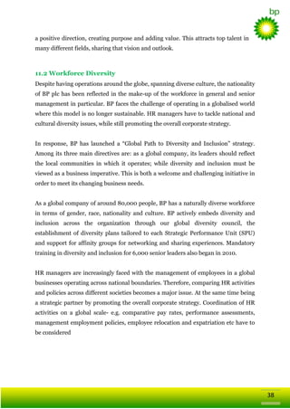 a positive direction, creating purpose and adding value. This attracts top talent in
many different fields, sharing that vision and outlook.

11.2 Workforce Diversity
Despite having operations around the globe, spanning diverse culture, the nationality
of BP plc has been reflected in the make-up of the workforce in general and senior
management in particular. BP faces the challenge of operating in a globalised world
where this model is no longer sustainable. HR managers have to tackle national and
cultural diversity issues, while still promoting the overall corporate strategy.
In response, BP has launched a ―Global Path to Diversity and Inclusion‖ strategy.
Among its three main directives are: as a global company, its leaders should reflect
the local communities in which it operates; while diversity and inclusion must be
viewed as a business imperative. This is both a welcome and challenging initiative in
order to meet its changing business needs.
As a global company of around 80,000 people, BP has a naturally diverse workforce
in terms of gender, race, nationality and culture. BP actively embeds diversity and
inclusion across the organization through our global diversity council, the
establishment of diversity plans tailored to each Strategic Performance Unit (SPU)
and support for affinity groups for networking and sharing experiences. Mandatory
training in diversity and inclusion for 6,000 senior leaders also began in 2010.
HR managers are increasingly faced with the management of employees in a global
businesses operating across national boundaries. Therefore, comparing HR activities
and policies across different societies becomes a major issue. At the same time being
a strategic partner by promoting the overall corporate strategy. Coordination of HR
activities on a global scale- e.g. comparative pay rates, performance assessments,
management employment policies, employee relocation and expatriation etc have to
be considered

38

 