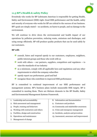 11.3 BP’s Health & safety Policy
Everybody who works for BP Lubricants Americas is responsible for getting Health,
Safety and Environment (HSE) right. Good HSE performance and the health, safety
and security of everyone who works for BP are critical to the success of our business.
BP‘s goals are simply stated – no accidents, no harm to people, and no damage to the
environment.
We will continue to drive down the environmental and health impact of our
operations by pollution prevention, reducing waste, emissions and discharges, and
using energy efficiently. BP will produce quality products that can be used safely by
our customers.
BP will:
consult, listen and respond openly to our customers, employees, neighbors,
public interest groups and those who work with us
work with others – our partners, suppliers, competitors and regulators – to
raise the standards of our industry
as a minimum, comply with all applicable laws and regulations and any other
requirements to which the company subscribes
openly report our performance, good and bad
recognize those who contribute to improved HSE performance
BP is committed to continual improvement of our HSE performance and
management systems. BP‘s business plans include measurable HSE targets. BP is
committed to meeting them. There are thirteen elements to the BP Health, Safety
and Environmental Management Systems Framework.
1. Leadership and accountability

8. Information and documentation

2. Risk assessment and management

9. Customers and products

3. People, training and behaviors

10. Community and stakeholder awareness

4. Working with contractors and others

11. Crisis and emergency management

5. Facilities, design and construction

12. Incidents, analysis and prevention

6. Operations and maintenance

13. Assessment, assurance and improvement

7. Management of change

39

 