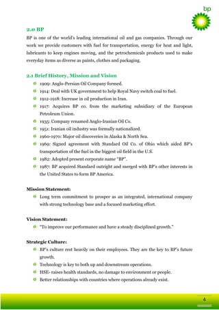 2.0 BP
BP is one of the world's leading international oil and gas companies. Through our
work we provide customers with fuel for transportation, energy for heat and light,
lubricants to keep engines moving, and the petrochemicals products used to make
everyday items as diverse as paints, clothes and packaging.

2.1 Brief History, Mission and Vision
1909: Anglo-Persian Oil Company formed.
1914: Deal with UK government to help Royal Navy switch coal to fuel.
1912-1918: Increase in oil production in Iran.
1917: Acquires BP co. from the marketing subsidiary of the European
Petroleum Union.
1935: Company renamed Anglo-Iranian Oil Co.
1951: Iranian oil industry was formally nationalized.
1960-1970: Major oil discoveries in Alaska & North Sea.
1969: Signed agreement with Standard Oil Co. of Ohio which aided BP‘s
transportation of the fuel in the biggest oil field in the U.S.
1982: Adopted present corporate name ―BP‖.
1987: BP acquired Standard outright and merged with BP‘s other interests in
the United States to form BP America.
Mission Statement:
Long term commitment to prosper as an integrated, international company
with strong technology base and a focused marketing effort.
Vision Statement:
―To improve our performance and have a steady disciplined growth.‖
Strategic Culture:
BP‘s culture rest heavily on their employees. They are the key to BP‘s future
growth.
Technology is key to both up and downstream operations.
HSE- raises health standards, no damage to environment or people.
Better relationships with countries where operations already exist.

4

 