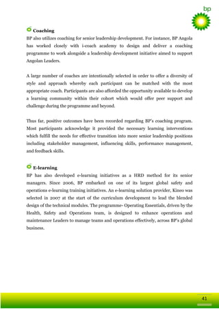 Coaching
BP also utilizes coaching for senior leadership development. For instance, BP Angola
has worked closely with i-coach academy to design and deliver a coaching
programme to work alongside a leadership development initiative aimed to support
Angolan Leaders.
A large number of coaches are intentionally selected in order to offer a diversity of
style and approach whereby each participant can be matched with the most
appropriate coach. Participants are also afforded the opportunity available to develop
a learning community within their cohort which would offer peer support and
challenge during the programme and beyond.
Thus far, positive outcomes have been recorded regarding BP‘s coaching program.
Most participants acknowledge it provided the necessary learning interventions
which fulfill the needs for effective transition into more senior leadership positions
including stakeholder management, influencing skills, performance management,
and feedback skills.

E-learning
BP has also developed e-learning initiatives as a HRD method for its senior
managers. Since 2006, BP embarked on one of its largest global safety and
operations e-learning training initiatives. An e-learning solution provider, Kineo was
selected in 2007 at the start of the curriculum development to lead the blended
design of the technical modules. The programme- Operating Essentials, driven by the
Health, Safety and Operations team, is designed to enhance operations and
maintenance Leaders to manage teams and operations effectively, across BP‘s global
business.

41

 