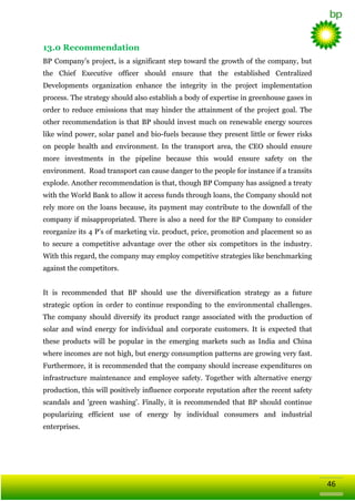 13.0 Recommendation
BP Company‘s project, is a significant step toward the growth of the company, but
the Chief Executive officer should ensure that the established Centralized
Developments organization enhance the integrity in the project implementation
process. The strategy should also establish a body of expertise in greenhouse gases in
order to reduce emissions that may hinder the attainment of the project goal. The
other recommendation is that BP should invest much on renewable energy sources
like wind power, solar panel and bio-fuels because they present little or fewer risks
on people health and environment. In the transport area, the CEO should ensure
more investments in the pipeline because this would ensure safety on the
environment. Road transport can cause danger to the people for instance if a transits
explode. Another recommendation is that, though BP Company has assigned a treaty
with the World Bank to allow it access funds through loans, the Company should not
rely more on the loans because, its payment may contribute to the downfall of the
company if misappropriated. There is also a need for the BP Company to consider
reorganize its 4 P‘s of marketing viz. product, price, promotion and placement so as
to secure a competitive advantage over the other six competitors in the industry.
With this regard, the company may employ competitive strategies like benchmarking
against the competitors.
It is recommended that BP should use the diversification strategy as a future
strategic option in order to continue responding to the environmental challenges.
The company should diversify its product range associated with the production of
solar and wind energy for individual and corporate customers. It is expected that
these products will be popular in the emerging markets such as India and China
where incomes are not high, but energy consumption patterns are growing very fast.
Furthermore, it is recommended that the company should increase expenditures on
infrastructure maintenance and employee safety. Together with alternative energy
production, this will positively influence corporate reputation after the recent safety
scandals and 'green washing'. Finally, it is recommended that BP should continue
popularizing efficient use of energy by individual consumers and industrial
enterprises.

46

 