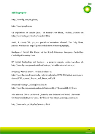 Bibliography
http://www.bp.com/en/global/
http://www.google.com
US Department of Labour (2011) 'BP History Fact Sheet', [online] Available at:
http://www.osha.gov/dep/bp/bphistory.html
Aulds, T. (2010) 'BP: 500,000 pounds of emissions released', The Daily News,
[online] Available at: http://galvestondailynews.com/story/157738/.
Bamberg, J. (2009) The History of the British Petroleum Company, Cambridge:
Cambridge University Press.
BP (2001) 'Technology and business - a progress report', [online] Available at:
http://www.bp.com/genericarticle.do?categoryId=98&contentId=2000347
BP (2012) 'Annual Report', [online] available at:
http://www.bp.com/liveassets/bp_internet/globalbp/STAGING/global_assets/dow
nloads/I/BP_Annual_Report_and_Form_20F.pdf
BP (2011) 'Strategy', [online] Available at:
http://www.bp.com/genericsection.do?categoryId=135&contentId=7038549
Jens Trulsson (2010) Universum Quarterly: The future of BP‘s brand, Universum
US Department of Labour (2011) 'BP History Fact Sheet', [online] Available at:
http://www.osha.gov/dep/bp/bphistory.html

48

 
