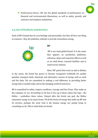 Performance-driven: BP sets the global standards of performance on
financial and environmental dimensions, as well as safety, growth, and
customer and employee satisfaction.

2.5 List of Products and Services
Each of BP‘s brands has its own heritage and personality, but they all have one thing
in common - they all symbolize, embody or provide tremendous energy.
BP
BP is our main global brand. It is the name
that appears on production platforms,
refineries, ships and corporate offices as well
as on wind farms, research facilities and at
retail service stations.
Since ‗BP‘ petrol first went on sale in Britain
in the 1920s, the brand has grown to become recognized worldwide for quality
gasoline, transport fuels, chemicals and alternative sources of energy such as wind
and bio fuels. We are committed to making a real difference in providing better
energy that is needed today and in the changing world of tomorrow.
BP is committed to safety, respect, excellence, courage and One Team. They make us
the company we are. Everything we do has to live up to these values Our logo - the
Helios - symbolizes these values. Named after the Greek sun god, the Helios
represents energy in its many forms. Of all the forms of energy that make up BP and
its services, perhaps the most vital is the human energy our people bring to
everything we do. This is what fuels our brand.

7

 