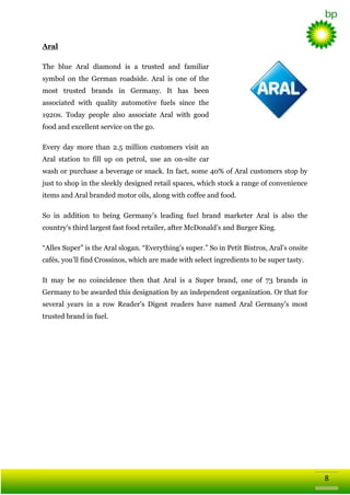 Aral
The blue Aral diamond is a trusted and familiar
symbol on the German roadside. Aral is one of the
most trusted brands in Germany. It has been
associated with quality automotive fuels since the
1920s. Today people also associate Aral with good
food and excellent service on the go.
Every day more than 2.5 million customers visit an
Aral station to fill up on petrol, use an on-site car
wash or purchase a beverage or snack. In fact, some 40% of Aral customers stop by
just to shop in the sleekly designed retail spaces, which stock a range of convenience
items and Aral branded motor oils, along with coffee and food.
So in addition to being Germany‘s leading fuel brand marketer Aral is also the
country‘s third largest fast food retailer, after McDonald‘s and Burger King.
―Alles Super‖ is the Aral slogan. ―Everything‘s super.‖ So in Petit Bistros, Aral‘s onsite
cafés, you‘ll find Crossinos, which are made with select ingredients to be super tasty.
It may be no coincidence then that Aral is a Super brand, one of 73 brands in
Germany to be awarded this designation by an independent organization. Or that for
several years in a row Reader‘s Digest readers have named Aral Germany‘s most
trusted brand in fuel.

8

 