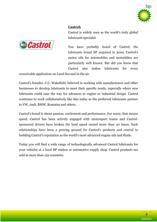 Castrol:
Castrol is widely seen as the world‘s truly global
lubricants specialist
You

have

probably

heard

of

Castrol,

the

lubricants brand BP acquired in 2002. Castrol‘s
motor oils for automobiles and motorbikes are
particularly well known. But did you know that
Castrol

also

makes

lubricants

for

every

conceivable application on Land Sea and in the air.
Castrol‘s founder, C.C. Wakefield, believed in working with manufacturers and other
businesses to develop lubricants to meet their specific needs, especially where new
lubricants could ease the way for advances in engine or industrial design. Castrol
continues to work collaboratively like this today as the preferred lubricants partner
to VW, Audi, BMW, Komatsu and others.
Castrol‘s brand is about passion, excitement and performance. For many, that means
speed. Castrol has been actively engaged with motorsport teams and Castrolsponsored drivers have broken the land speed record more than 20 times. Such
relationships have been a proving ground for Castrol's products and central to
building Castrol‘s reputation as the world's most advanced engine oils and fluids.
Today you will find a wide range of technologically advanced Castrol lubricants for
your vehicles at a local BP station or automotive supply shop. Castrol products are
sold in more than 150 countries.

9

 