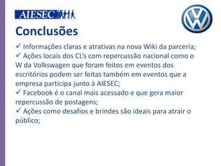 Conclusões
 Informações claras e atrativas na nova Wiki da parceria;
 Ações locais dos CL’s com repercussão nacional como o
W da Volkswagen que foram feitos em eventos dos
escritórios podem ser feitas também em eventos que a
empresa participa junto à AIESEC;
 Facebook é o canal mais acessado e que gera maior
repercussão de postagens;
 Ações como desafios e brindes são ideais para atrair o
público;
 