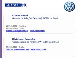 Ariadne Nardeli
       Gerente de Relações Externas| AIESEC no Brasil


11.5549.4880 – Escritório
11.8208.7282 – Celular
ariadne.nardeli@aiesec.net | www.aiesec.org.br



       Flávia Lopes Bernardes
       Coordenadora da Parceria VW| AIESEC no Brasil

47.9905.2350 – Celular
flavia.bernardes@aiesec.net | www.aiesec.org.br
 