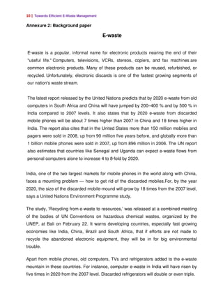 10 | Towards Efficient E-Waste Management

Annexure 2: Background paper

                                            E-waste


E-waste is a popular, informal name for electronic products nearing the end of their
"useful life." Computers, televisions, VCRs, stereos, copiers, and fax machines are
common electronic products. Many of these products can be reused, refurbished, or
recycled. Unfortunately, electronic discards is one of the fastest growing segments of
our nation's waste stream.


The latest report released by the United Nations predicts that by 2020 e-waste from old
computers in South Africa and China will have jumped by 200–400 % and by 500 % in
India compared to 2007 levels. It also states that by 2020 e-waste from discarded
mobile phones will be about 7 times higher than 2007 in China and 18 times higher in
India. The report also cites that in the United States more than 150 million mobiles and
pagers were sold in 2008, up from 90 million five years before, and globally more than
1 billion mobile phones were sold in 2007, up from 896 million in 2006. The UN report
also estimates that countries like Senegal and Uganda can expect e-waste flows from
personal computers alone to increase 4 to 8-fold by 2020.


India, one of the two largest markets for mobile phones in the world along with China,
faces a mounting problem — how to get rid of the discarded mobiles.For, by the year
2020, the size of the discarded mobile-mound will grow by 18 times from the 2007 level,
says a United Nations Environment Programme study.

The study, ‘Recycling from e-waste to resources,’ was released at a combined meeting
of the bodies of UN Conventions on hazardous chemical wastes, organized by the
UNEP, at Bali on February 22. It warns developing countries, especially fast growing
economies like India, China, Brazil and South Africa, that if efforts are not made to
recycle the abandoned electronic equipment, they will be in for big environmental
trouble.

Apart from mobile phones, old computers, TVs and refrigerators added to the e-waste
mountain in these countries. For instance, computer e-waste in India will have risen by
five times in 2020 from the 2007 level. Discarded refrigerators will double or even triple.
 