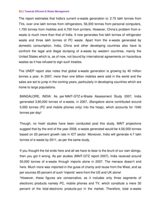 11 | Towards Efficient E-Waste Management

The report estimates that India’s current e-waste generation is: 2.75 lakh tonnes from
TVs, over one lakh tonnes from refrigerators, 56,300 tonnes from personal computers,
1,700 tonnes from mobiles and 4,700 from printers. However, China’s problem from e-
waste is much more than that of India. It now generates five lakh tonnes of refrigerator
waste and three lakh tonnes of PC waste. Apart from the e-waste generated by
domestic consumption, India, China and other developing countries also have to
confront the legal and illegal dumping of e-waste by western countries, mainly the
United States which is, as of now, not bound by international agreements on hazardous
wastes as it has refused to sign such treaties.

The UNEP report also notes that global e-waste generation is growing by 40 million
tonnes a year. In 2007, more than one billion mobiles were sold in the world and the
sales are set to jump in the coming years, particularly in developing countries which are
home to large populations.

BANGALORE, INDIA: As per MAIT-GTZ e-Waste Assessment Study 2007, India
generated 3,80,000 tonnes of e-waste, in 2007, (Bangalore alone contributed around
5,000 tonnes (PC and mobile phones only) into the heap), which accounts for 1040
tonnes per day!


Though, no fresh studies have been conducted post this study, MAIT projections
suggest that by the end of the year 2008, e-waste generated would be 4,56,000 tonnes
based on 20 percent growth rate in ICT sector. Moreover, India will generate 4.7 lakh
tonnes of e-waste by 2011, as per the same study.


If you thought the list ends here and all we have to bear is the brunt of our own doings,
then you got it wrong. As per studies (MAIT-GTZ report 2007), India received around
50,000 tonnes of e-waste through imports alone in 2007. The menace doesn’t end
here. Much more was imported in the guise of charity and reuse from the West, and as
per sources 85 percent of such 'imports' were from the US and UK alone!
“However, these figures are conservative, as it includes only three segments of
electronic products namely PC, mobile phones and TV, which constitute a mere 30
percent of the total electronic products put in the market. Therefore, total e-waste
 