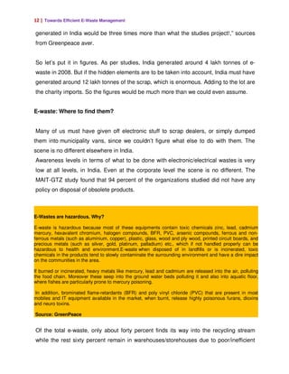 12 | Towards Efficient E-Waste Management

generated in India would be three times more than what the studies project!,” sources
from Greenpeace aver.


So let’s put it in figures. As per studies, India generated around 4 lakh tonnes of e-
waste in 2008. But if the hidden elements are to be taken into account, India must have
generated around 12 lakh tonnes of the scrap, which is enormous. Adding to the lot are
the charity imports. So the figures would be much more than we could even assume.


E-waste: Where to find them?


Many of us must have given off electronic stuff to scrap dealers, or simply dumped
them into municipality vans, since we couldn’t figure what else to do with them. The
scene is no different elsewhere in India.
Awareness levels in terms of what to be done with electronic/electrical wastes is very
low at all levels, in India. Even at the corporate level the scene is no different. The
MAIT-GTZ study found that 94 percent of the organizations studied did not have any
policy on disposal of obsolete products.



E-Wastes are hazardous. Why?

E-waste is hazardous because most of these equipments contain toxic chemicals zinc, lead, cadmium
mercury, hexavalent chromium, halogen compounds, BFR, PVC, arsenic compounds, ferrous and non-
ferrous metals (such as aluminium, copper), plastic, glass, wood and ply wood, printed circuit boards, and
precious metals (such as silver, gold, platinum, palladium) etc., which if not handled properly can be
hazardous to health and environment.E-waste when disposed of in landfills or is incinerated, toxic
chemicals in the products tend to slowly contaminate the surrounding environment and have a dire impact
on the communities in the area.

If burned or incinerated, heavy metals like mercury, lead and cadmium are released into the air, polluting
the food chain. Moreover these seep into the ground water beds polluting it and also into aquatic floor,
where fishes are particularly prone to mercury poisoning.

 In addition, brominated flame-retardants (BFR) and poly vinyl chloride (PVC) that are present in most
mobiles and IT equipment available in the market, when burnt, release highly poisonous furans, dioxins
and neuro toxins.

Source: GreenPeace


Of the total e-waste, only about forty percent finds its way into the recycling stream
while the rest sixty percent remain in warehouses/storehouses due to poor/inefficient
 