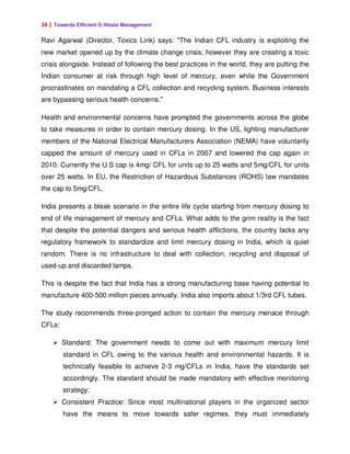 16 | Towards Efficient E-Waste Management

Ravi Agarwal (Director, Toxics Link) says: "The Indian CFL industry is exploiting the
new market opened up by the climate change crisis; however they are creating a toxic
crisis alongside. Instead of following the best practices in the world, they are putting the
Indian consumer at risk through high level of mercury, even while the Government
procrastinates on mandating a CFL collection and recycling system. Business interests
are bypassing serious health concerns."

Health and environmental concerns have prompted the governments across the globe
to take measures in order to contain mercury dosing. In the US, lighting manufacturer
members of the National Electrical Manufacturers Association (NEMA) have voluntarily
capped the amount of mercury used in CFLs in 2007 and lowered the cap again in
2010. Currently the U.S cap is 4mg/ CFL for units up to 25 watts and 5mg/CFL for units
over 25 watts. In EU, the Restriction of Hazardous Substances (ROHS) law mandates
the cap to 5mg/CFL.

India presents a bleak scenario in the entire life cycle starting from mercury dosing to
end of life management of mercury and CFLs. What adds to the grim reality is the fact
that despite the potential dangers and serious health afflictions, the country lacks any
regulatory framework to standardize and limit mercury dosing in India, which is quiet
random. There is no infrastructure to deal with collection, recycling and disposal of
used-up and discarded lamps.

This is despite the fact that India has a strong manufacturing base having potential to
manufacture 400-500 million pieces annually. India also imports about 1/3rd CFL tubes.

The study recommends three-pronged action to contain the mercury menace through
CFLs:

        Standard: The government needs to come out with maximum mercury limit
        standard in CFL owing to the various health and environmental hazards. It is
        technically feasible to achieve 2-3 mg/CFLs in India, have the standards set
        accordingly. The standard should be made mandatory with effective monitoring
        strategy;
        Consistent Practice: Since most multinational players in the organized sector
        have the means to move towards safer regimes, they must immediately
 