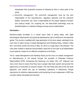 17 | Towards Efficient E-Waste Management

        standardize their production process as followed by them in other parts of the
        world;
       End-of-life management: The end-of-life management must be the joint
        responsibility of the manufacturers, regulatory agencies and the executive
        bodies. Consumers, too, have a responsibility for the proper disposal of broken
        and used-up lamps. For recycling etc. the best-suited technology must be
        decided based on a collective dialogue among various stakeholders.

Conclusion -

Electronic-waste (E-waste) is a critical issue India is facing today, with rapid
technological advancement and growing obsolescence rate of electronics and electrical
goods. The country is saddled with huge generation of this toxic waste, estimated to be
more than 8 million tonnes. E-waste Management and Handling Rules, notified in May
2011 and which comes into force on May 1st, 2012 is a huge step in this direction. The
rules were notified in advance and provided a lead time of one year to all stakeholders
to put systems in place for an effective compliance to the Rules.

The E- waste Management and Handling Rules put the onus of e-waste management
on Manufacturers or the brands through the principle of Extended Producer
Responsibility (EPR). Companies like Samsung, LG, Nokia, HCL, HP, Videocon and
many more have to ensure that they have a proper take back system and provide the
opportunity to consumers to recycle E-waste. The new Rules also look at the life cycle
approach, and restrict the use of hazardous substance in Electronics, though
mechanism for effective implementation and monitoring of such substances in EEE has
not been clearly articulated and informed.
 