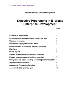 3 | Towards Efficient E-Waste Management




                         Towards Efficient E-Waste Management




           Executive Programme In E- Waste
               Enterprise Development
                                                                Page



E- Waste an introduction                                        4
E- waste enterprise development: need of the hour               4
Waste as a resource                                             5
Unhindered Supply of e-waste a major                            5
challenge faced by organized e-waste companies
Highlights                                                      6
Health impact                                                   6
E-waste as a resource and business potentials                   7
E-waste as a resource and business potentials                   7
Policy issues: E-waste handling and management rules 2011       7
Suggestions and concerns                                        8
Annexure 1: Programme Schedule                                  9
Annexure 2: Background paper                                    10
 