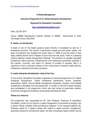4 | Towards Efficient E-Waste Management




                                    E-Waste Management

              Executive Programme In E- Waste Enterprise Development

                           Organized by Samadhan Foundation

                              http://samadhanfoundation.com

Date: July 20, 2012

Venue: MSME Development Institute, Ministry of MSME,            Government of India,
Connaught Circus, New Delhi

E- Waste: an introduction

E-waste is one of the fastest growing waste streams in developed as well as in
developing countries. The amount of generated e-waste per year grows rapidly. Life
span of computers has dropped from seven years in 1990s to just two years or less
today. Mobile phones have a lifespan of even less than two years. There is a pressing
need to address e-waste management challenge. The presence of valuable recyclable
components offers business, entrepreneurial and employment generation potential in
this industry. Currently, only about 5.7 percent of e-waste is recycled. Also it is
important to have a long-term solution to the rising levels of obsolete mobile phones,
refrigerators, televisions and other e-products.

E- waste enterprise development: need of the hour

In this context, Samadhan Foundation organized an executive programme on E- Waste
Enterprise Development. Twenty participants representing various industries,
associations, NGOs, Informal Waste management companies, students, and probable
entrepreneurs benefited from the programme. A number of informal e-waste recyclers
also participated in the programme, which was also aimed at awareness creation,
enhancing management proficiency and business development skills.

Waste as a resource

The programme was inaugurated by Mr. John Philipose, Chairman of Samadhan
Foundation, known for his concern in waste management, environment & ecology, who
is Senior Painter, Sculptor Artist and Museum Designer. In his inaugural address, Mr.
Philipose called for a vigilant attitude with regard to waste resource management,
particularly electronic and electrical waste. He said unnecessary waste creation can be
 