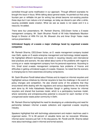 5 | Towards Efficient E-Waste Management

controlled through some modification in our approach. Through different examples he
brought the issue in focus. While talking about general waste, he pointed out that using
fountain pen or refillable ink pen for writing has almost become non-existing practice
these days but it can reduce a lot of wastage, as today we discard a pen after a while,
causing avoidable waste creation. What we see as waste is not waste and it is a
resource, he added.

There were four presentations. Mr. Ramesh Sharma, CEO,Green Vortex a E-waste
management company; Mr. Sashi Bhushan Pandit of All India Kabadiwala Mazdoor
Sangh & Director of HRA Pvt Ltd, Mr. Bhavesh Jha and Amar Singh Yadav made
various presentations.

Unhindered Supply of e-waste a major challenge faced by organized e-waste
companies

Mr. Ramesh Sharma, CEO,Green Vortex, an E- waste management company located
near Delhi, spoke on E-waste enterprise management and technology related aspects.
He highlighted different techniques and trends in recycling industry and international
best practices and scenario. He also talked about some of the problems with regard to
running an e- waste management company from his personal experience. According to
him, Small sized e-waste management companies face problems of finance and
difficulties in getting unhindered supply of e-waste. However, he noted that the scenario
is changing due to more awareness and policy compulsions.

Mr. Sashi Bhushan Pandit talked about Policies and its impact on informal recyclers and
highlighted various initiatives by informal recyclers to face the challenge in the event of
policy changes and competition. He also shared some of the problems that they
encountered while dealing with the regulators and various departments. He shared the
work done by All India Kabadiwala Mazdoor Sangh in getting license for informal
recyclers and shared that business model, which is a participatory business model,
where ownership and entrepreneurship potential is ensured for each member of the
unorganized sector waste picker community in Delhi.

Mr. Ramesh Sharma highlighted the need for developing an understanding and need for
partnership between informal e-waste collectors and organized e-waste recycling
industry.

Speakers highlighted that with technology advancement and modern machines used in
organized sector, 70 to 80 percent of valuable items can be recovered. Whereas,
informal sector recovers just half. In the discussions, Mr. Pandit and Mr. Sharma talked
more about technology used in informal and formal sectors.
 