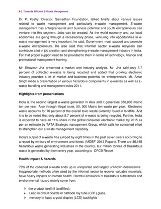 6 | Towards Efficient E-Waste Management

Dr. P. Koshy, Director, Samadhan Foundation, talked briefly about various issues
related to waste management and particularly e-waste management. E-waste
management has entrepreneurial and business potential and youth entrepreneurs can
venture into this segment. Jobs can be created. As the world economy and our local
economies are going through a recessionary phase, venturing into opportunities in e-
waste management is very important, he said. Government must support and promote
e-waste entrepreneurs. He also said that informal sector e-waste recyclers can
contribute a lot in job creation and strengthening e-waste management industry in India.
For that proper support need to be provided to them in terms of technology, finance and
professional management training.

Mr. Bhavesh Jha presented a market and industry analysis. Mr. Jha said only 5.7
percent of collected e-waste is being recycled and added that growing electronic
industry provides a lot of market and business potential for entrepreneurs. Mr. Amar
Singh made a presentation of various hazardous components in e-wastes as well as E-
waste handling and management rules 2011.

Highlights from presentations

India is the second largest e-waste generator in Asia and it generates 350,000 matric
ton per year. Also through illegal route, 50, 000 Matric ton waste per year. Electronic
waste accounts for 70 percent of the overall toxic waste currently found in landfills. And
it is to be noted that only about 5.7 percent of e-waste is being recycled. Further, India
is expected to have an 11% share in the global consumer electronic market by 2015 as
per an estimate by TATA Strategic management Group, which calls for concerted effort
to strengthen our e-waste management capability.

India's output of e-waste has jumped by eight times in the past seven years according to
a report by ministry of environment and forest. (MOEF’ 2012 Report). There are 36,165
hazardous waste generating industries in the country. 6.2 million tonnes of hazardous
waste is generated by them every year, according to CPCB Report

Health impact & hazards

70% of the collected e-waste ends up in unreported and largely unknown destinations.
Inappropriate methods often used by the informal sector to recover valuable materials,
have heavy impacts on human health. Harmful emissions of hazardous substances and
environmental hazard mainly come from:

       the product itself (if landfilled):
        Lead in circuit boards or cathode ray tube (CRT) glass,
        mercury in liquid crystal display (LCD) backlights
 