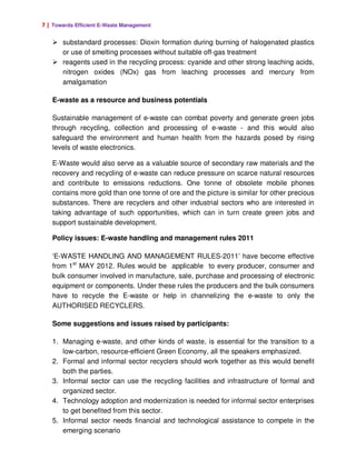 7 | Towards Efficient E-Waste Management

       substandard processes: Dioxin formation during burning of halogenated plastics
       or use of smelting processes without suitable off-gas treatment
       reagents used in the recycling process: cyanide and other strong leaching acids,
       nitrogen oxides (NOx) gas from leaching processes and mercury from
       amalgamation

   E-waste as a resource and business potentials

   Sustainable management of e-waste can combat poverty and generate green jobs
   through recycling, collection and processing of e-waste - and this would also
   safeguard the environment and human health from the hazards posed by rising
   levels of waste electronics.

   E-Waste would also serve as a valuable source of secondary raw materials and the
   recovery and recycling of e-waste can reduce pressure on scarce natural resources
   and contribute to emissions reductions. One tonne of obsolete mobile phones
   contains more gold than one tonne of ore and the picture is similar for other precious
   substances. There are recyclers and other industrial sectors who are interested in
   taking advantage of such opportunities, which can in turn create green jobs and
   support sustainable development.

   Policy issues: E-waste handling and management rules 2011

   ‘E-WASTE HANDLING AND MANAGEMENT RULES-2011’ have become effective
   from 1st MAY 2012. Rules would be applicable to every producer, consumer and
   bulk consumer involved in manufacture, sale, purchase and processing of electronic
   equipment or components. Under these rules the producers and the bulk consumers
   have to recycle the E-waste or help in channelizing the e-waste to only the
   AUTHORISED RECYCLERS.

   Some suggestions and issues raised by participants:

   1. Managing e-waste, and other kinds of waste, is essential for the transition to a
      low-carbon, resource-efficient Green Economy, all the speakers emphasized.
   2. Formal and informal sector recyclers should work together as this would benefit
      both the parties.
   3. Informal sector can use the recycling facilities and infrastructure of formal and
      organized sector.
   4. Technology adoption and modernization is needed for informal sector enterprises
      to get benefited from this sector.
   5. Informal sector needs financial and technological assistance to compete in the
      emerging scenario
 